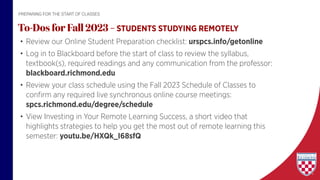 • Review our Online Student Preparation checklist: urspcs.info/getonline
• Log in to Blackboard before the start of class to review the syllabus,
textbook(s), required readings and any communication from the professor:
blackboard.richmond.edu
• Review your class schedule using the Fall 2023 Schedule of Classes to
confirm any required live synchronous online course meetings:
spcs.richmond.edu/degree/schedule
• View Investing in Your Remote Learning Success, a short video that
highlights strategies to help you get the most out of remote learning this
semester: youtu.be/HXQk_I68sfQ
To-Dos for Fall 2023 – STUDENTS STUDYING REMOTELY
PREPARING FOR THE START OF CLASSES
 