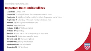 • August 26: Campus Tour
• August 28: First Day of Classes; Tuition payments due by 5 p.m.
• September 2: Add/Drop (via BannerWeb) and Late Registration end at 5 p.m.
• September 4: Labor Day – University Holiday but classes meet
• October 13: Last day to withdraw from class
• October 15-17: Fall Break
• October 23-28: SPCS Student Week
• October 27: Spider Day
• October 27: Last Day to File for May or August Graduation
• November 15: Registration opens for Spring
• November 22-24: Thanksgiving Break
• December 9: Last Day of Fall Classes
• December 11-16: Fall Term Exams
• December 16: Fall Term Ends
Important Dates and Deadlines
PREPARING FOR THE START OF CLASSES
 