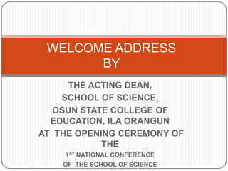 WELCOME ADDRESSBY THE ACTING DEAN,  SCHOOL OF SCIENCE, OSUN STATE COLLEGE OF EDUCATION, ILA ORANGUN  AT  THE OPENING CEREMONY OF THE  1STNATIONAL CONFERENCE  OF  THE SCHOOL OF SCIENCE  HELD ON 6TH MAY 2009 