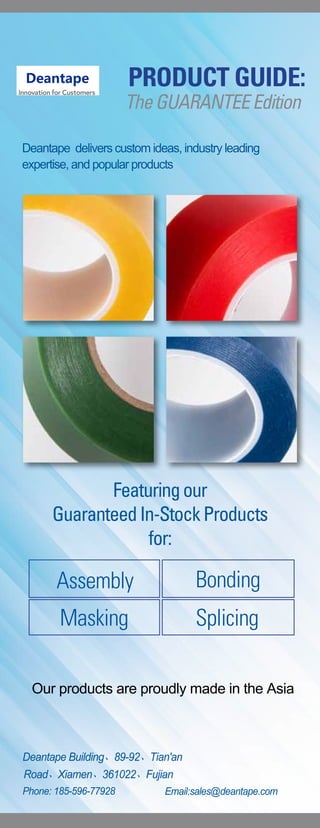 Deantape delivers custom ideas, industry leading
expertise, and popular products
Featuringour
GuaranteedIn-StockProducts
for:
PRODUCT GUIDE:
TheGUARANTEEEdition
Assembly
Masking
Bonding
Splicing
Deantape Building、89-92、Tian'an
Road、Xiamen、361022、Fujian
Phone: 185-596-77928 Email:sales@deantape.com
Our products are proudly made in the Asia
 