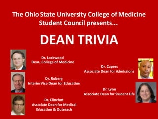 The Ohio State University College of Medicine Student Council presents…. DEAN TRIVIA Dr. Lockwood Dean, College of Medicine Dr. Capers Associate Dean for Admissions Dr. Ruberg Interim Vice Dean for Education Dr. Lynn Associate Dean for Student Life Dr. Clinchot Associate Dean for Medical Education & Outreach 