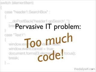 switch (elementItem)
{
case "header1:SearchBox" :
{
__doPostBack('header1:goSearch','');
break;
}
case "Text1":
{
window.event.returnValue=false;
window.event.cancel = true;
document.forms[0].elements[n+1].focus();
break;
} ...
thedailywtf.com
Pervasive IT problem:
Too much
code!
10
 