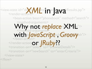 <view-state id="displayResults" view="/searchResults.jsp">
	

 	

 <render-actions>
	

 	

 	

 <bean-action bean="phonebook" method="search">
	

 	

 	

 	

 <method-arguments>
	

 	

 	

 	

 	

 <argument expression="searchCriteria"/>
	

 	

 	

 	

 </method-arguments>
	

 	

 	

 	

 <method-result name="results" scope="ﬂash"/>
	

 	

 	

 </bean-action>
	

 	

 </render-actions>
	

 	

 <transition on="select" to="browseDetails"/>
	

 	

 <transition on="newSearch" to="enterCriteria"/>
	

 </view-state>
</ﬂow>
XML in Java
Why not replace XML
with JavaScript , Groovy
or JRuby??
22
 
