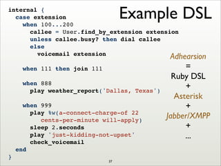 Example DSLinternal {
case extension
when 100...200
callee = User.find_by_extension extension
unless callee.busy? then dial callee
else
voicemail extension
when 111 then join 111
when 888
play weather_report('Dallas, Texas')
when 999
play %w(a-connect-charge-of 22
cents-per-minute will-apply)
sleep 2.seconds
play 'just-kidding-not-upset'
check_voicemail
end
}
Adhearsion
=
Ruby DSL
+
Asterisk
+
Jabber/XMPP
+
...
37
 