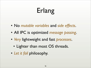 Erlang
• No mutable variables and side effects.
• All IPC is optimized message passing.
• Very lightweight and fast processes.
• Lighter than most OS threads.
• Let it fail philosophy.
78
 