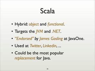 Scala
• Hybrid: object and functional.
• Targets the JVM and .NET.
• “Endorsed” by James Gosling at JavaOne.
• Used at Twitter, Linkedin, ...
• Could be the most popular
replacement for Java.
79
 