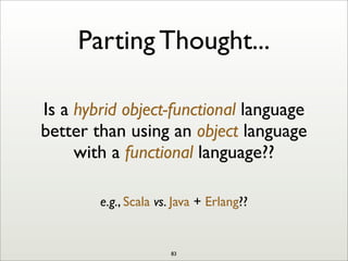 Parting Thought...
Is a hybrid object-functional language
better than using an object language
with a functional language??
e.g., Scala vs. Java + Erlang??
83
 