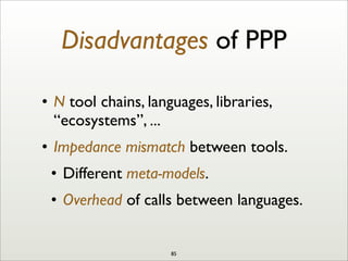 Disadvantages of PPP
• N tool chains, languages, libraries,
“ecosystems”, ...
• Impedance mismatch between tools.
• Different meta-models.
• Overhead of calls between languages.
85
 