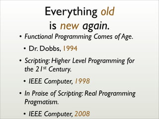 Everything old
is new again.
• Functional Programming Comes of Age.
• Dr. Dobbs, 1994
• Scripting: Higher Level Programming for
the 21st Century.
• IEEE Computer, 1998
• In Praise of Scripting: Real Programming
Pragmatism.
• IEEE Computer, 2008
 