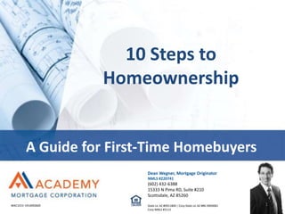 10 Steps to
Homeownership
A Guide for First-Time Homebuyers
1MAC1015-1914092820
Dean Wegner, Mortgage Originator
NMLS #220741
(602) 432-6388
15333 N Pima RD, Suite #210
Scottsdale, AZ 85260
State Lic AZ #0911804 | Corp State Lic AZ #BK-0904081
Corp NMLS #3113
 