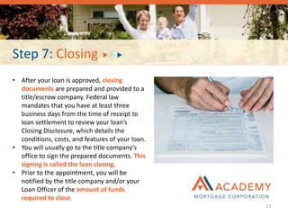 Step 7: Closing
• After your loan is approved, closing
documents are prepared and provided to a
title/escrow company. Federal law
mandates that you have at least three
business days from the time of receipt to
loan settlement to review your loan’s
Closing Disclosure, which details the
conditions, costs, and features of your loan.
• You will usually go to the title company’s
office to sign the prepared documents. This
signing is called the loan closing.
• Prior to the appointment, you will be
notified by the title company and/or your
Loan Officer of the amount of funds
required to close.
13
 
