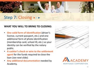 Step 7: Closing
WHAT YOU WILL TO BRING TO CLOSING:
• One valid form of identification (driver’s
license, current passport, etc.) and one
additional form of photo identification
(membership card, school ID, etc.) so your
identity can be verified by the notary
public.
• A cashier’s check or wire to the settlement
agent for the funds required to close the
loan (see next slide).
• Any additional documentation needed by
Academy.
15
 