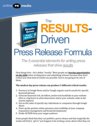 The

                                            RESULTS-
                                            Driven
Press Release Formula
         The 5 essential elements for writing press
                releases that drive results
First	
  things	
  *irst	
  –	
  let’s	
  de*ine	
  “results.”	
  Most	
  people	
  are	
  leaving	
  opportunities	
  
on	
  the	
  table	
  when	
  writing	
  press	
  and	
  submitting	
  releases	
  because	
  they	
  don’t	
  
realize	
  just	
  what	
  kind	
  of	
  results	
  are	
  possible.	
  You’re	
  not	
  going	
  to	
  be	
  one	
  of	
  
them.	
  

The	
  modern	
  day	
  press	
  release	
  can	
  produce	
  5	
  different	
  critical	
  results:

1. Presence	
  in	
  Google	
  News	
  and/or	
  Google	
  organic	
  search	
  results	
  for	
  speci*ic	
  
   keyword	
  phrases
2. Generate	
  keyword	
  rich,	
  do-­‐follow,	
  anchor	
  text	
  backlinks	
  to	
  your	
  website	
  
   (this	
  is	
  a	
  big	
  factor	
  in	
  what	
  determines	
  where	
  your	
  website	
  ranks	
  in	
  the	
  
   search	
  engines)
3. Get	
  on	
  the	
  radar	
  of	
  speci*ic	
  key	
  individuals	
  or	
  companies	
  through	
  Google	
  
   Alerts
4. Drive	
  up	
  the	
  positive	
  online	
  presence	
  and	
  credibility	
  of	
  your	
  company	
  
   (reputation	
  management	
  and	
  brand	
  development)
5. Evoke	
  ACTION	
  from	
  your	
  target	
  audience

Some	
  people	
  think	
  that	
  they	
  can	
  publish	
  a	
  press	
  release	
  and	
  that	
  magically	
  the	
  
media	
  will	
  *ind	
  it,	
  “get	
  it,”	
  just	
  happen	
  to	
  be	
  writing	
  a	
  story	
  about	
  what	
  they	
  are	
  
 