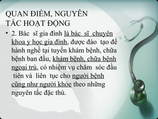 QUAN ĐIỂM, NGUYÊN
TẮC HOẠT ĐỘNG
• 2. Bác sĩ gia đình là bác sĩ chuyên
khoa y học gia đình, được đào tạo để
hành nghề tại tuyến khám bệnh, chữa
bệnh ban đầu, khám bệnh, chữa bệnh
ngoại trú, có nhiệm vụ chăm sóc đầu
tiên và liên tục cho người bệnh
cũng như người khỏe theo những
nguyên tắc đặc thù.
 
