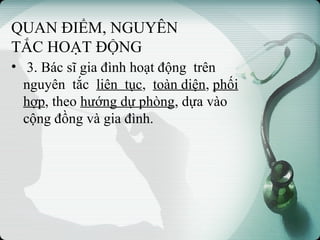 QUAN ĐIỂM, NGUYÊN
TẮC HOẠT ĐỘNG
• 3. Bác sĩ gia đình hoạt động trên
nguyên tắc liên tục, toàn diện, phối
hợp, theo hướng dự phòng, dựa vào
cộng đồng và gia đình.
 