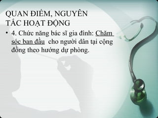 QUAN ĐIỂM, NGUYÊN
TẮC HOẠT ĐỘNG
• 4. Chức năng bác sĩ gia đình: Chăm
sóc ban đầu cho người dân tại cộng
đồng theo hướng dự phòng.
 