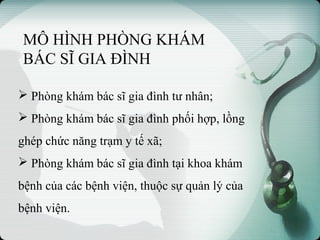 MÔ HÌNH PHÒNG KHÁM
BÁC SĨ GIA ĐÌNH
 Phòng khám bác sĩ gia đình tư nhân;
 Phòng khám bác sĩ gia đình phối hợp, lồng
ghép chức năng trạm y tế xã;
 Phòng khám bác sĩ gia đình tại khoa khám
bệnh của các bệnh viện, thuộc sự quản lý của
bệnh viện.
 