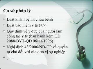 Cơ sở pháp lý
• Luật khám bệnh, chữa bệnh
• Luật bảo hiểm y tế (+/-)
• Quy định về y đức của người làm
công tác y tế (ban hành kèm QĐ
2088/BYT-QĐ 06/11/1996)
• Nghị định 43/2006/NĐ-CP về quyền
tự chủ đối với các đơn vị sự nghiệp
• , …
 