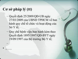 Cơ sở pháp lý (tt)
– Quyết định 25/2009/QĐ-UB ngày
27/03/2009 của UBND TPHCM về ban
hành quy chế tổ chức và hoạt động của
Sở Y tế;
– Quy chế bệnh viện ban hành kèm theo
Quyết định 1895/1997/QĐ-BYT ngày
19/09/1997 của Bộ trưởng Bộ Y tế;
–
• , ….
 