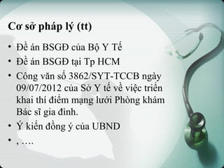 Cơ sở pháp lý (tt)
• Đề án BSGĐ của Bộ Y Tế
• Đề án BSGĐ tại Tp HCM
• Công văn số 3862/SYT-TCCB ngày
09/07/2012 của Sở Y tế về việc triển
khai thí điểm mạng lưới Phòng khám
Bác sĩ gia đình.
• Ý kiến đồng ý của UBND
• , ….
 