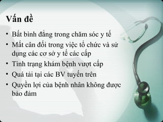 Vấn đề
• Bất bình đẳng trong chăm sóc y tế
• Mất cân đối trong việc tổ chức và sử
dụng các cơ sở y tế các cấp
• Tình trạng khám bệnh vượt cấp
• Quá tải tại các BV tuyến trên
• Quyền lợi của bệnh nhân không được
bảo đảm
 
