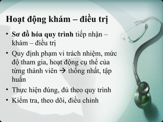 Hoạt động khám – điều trị
• Sơ đồ hóa quy trình tiếp nhận –
khám – điều trị
• Quy định phạm vi trách nhiệm, mức
độ tham gia, hoạt động cụ thể của
từng thành viên  thống nhất, tập
huấn
• Thực hiện đúng, đủ theo quy trình
• Kiểm tra, theo dõi, điều chỉnh
 
