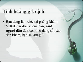 Tình huống giả định
• Bạn đang làm việc tại phòng khám
YHGĐ tại đơn vị của bạn, một
người dân đưa con nhỏ đang sốt cao
đến khám, bạn sẽ làm gì?
 