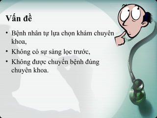 Vấn đề
• Bệnh nhân tự lựa chọn khám chuyên
khoa,
• Không có sự sàng lọc trước,
• Không được chuyển bệnh đúng
chuyên khoa.
 