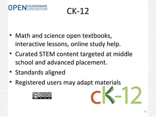 16
CK-12
• Math and science open textbooks,
interactive lessons, online study help.
• Curated STEM content targeted at middle
school and advanced placement.
• Standards aligned
• Registered users may adapt materials
 