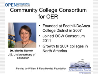 Community College Consortium
for OER
Dr. Martha Kanter
U.S. Undersecretary of
Education
• Founded at Foothill-DeAnza
College District in 2007
• Joined OCW Consortium
2011
• Growth to 200+ colleges in
North America
Funded by William & Flora Hewlett Foundation
 
