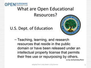 What are Open Educational
Resources?
U.S. Dept. of Education
– Teaching, learning, and research
resources that reside in the public
domain or have been released under an
intellectual property license that permits
their free use or repurposing by others.
5
cc-by donkyhotey/flickr
adapted from Judy Baker cc-by license
 