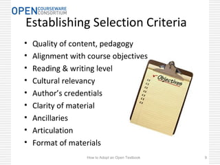 Establishing Selection Criteria
• Quality of content, pedagogy
• Alignment with course objectives
• Reading & writing level
• Cultural relevancy
• Author’s credentials
• Clarity of material
• Ancillaries
• Articulation
• Format of materials
How to Adopt an Open Textbook 9
 