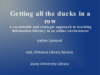 Getting all the ducks in a row A sustainable and strategic approach to teaching Information Literacy in an online environment Heather Lamond Head, Distance Library Service Massey University Library 