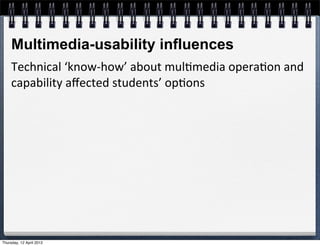 Multimedia-usability influences
     Technical	
  ‘know-­‐how’	
  about	
  mul4media	
  opera4on	
  and	
  
     capability	
  aﬀected	
  students’	
  op4ons	
  




Thursday, 12 April 2012
 