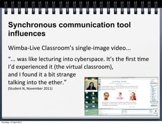 Synchronous communication tool
       influences
       Wimba-­‐Live	
  Classroom’s	
  single-­‐image	
  video...
       “...	
  was	
  like	
  lecturing	
  into	
  cyberspace.	
  It’s	
  the	
  ﬁrst	
  4me	
  
       I’d	
  experienced	
  it	
  (the	
  virtual	
  classroom),	
  
       and	
  I	
  found	
  it	
  a	
  bit	
  strange	
  
       talking	
  into	
  the	
  ether.”	
  
       (Student	
  N,	
  November	
  2011)




Thursday, 12 April 2012
 