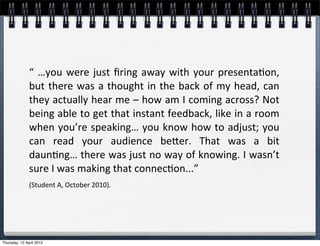 “	
   …you	
   were	
   just	
   ﬁring	
   away	
   with	
   your	
  presenta4on,	
  
               but	
  there	
  was	
  a	
   thought	
  in	
  the	
  back	
  of	
  my	
   head,	
  can	
  
               they	
  actually	
  hear	
  me	
  –	
  how	
  am	
  I	
  coming	
  across?	
  Not	
  
               being	
  able	
  to	
   get	
  that	
  instant	
  feedback,	
  like	
  in	
  a	
  room	
  
               when	
  you’re	
  speaking…	
  you	
  know	
  how	
  to	
  adjust;	
  you	
  
               can	
   read	
   your	
   audience	
   beler.	
   That	
   was	
   a	
   bit	
  
               daun4ng…	
  there	
  was	
  just	
  no	
   way	
  of	
  knowing.	
  I	
  wasn’t	
  
               sure	
  I	
  was	
  making	
  that	
  connec4on...”	
  
               (Student	
  A,	
  October	
  2010).




Thursday, 12 April 2012
 