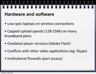 Hardware and software

       •	
  Low	
  spec	
  laptops	
  on	
  wireless	
  connec4ons
       •	
  Capped	
  upload	
  speeds	
  (128-­‐256k)	
  on	
  many	
  
       broadband	
  plans
       •	
  Outdated	
  player	
  versions	
  (Adobe	
  Flash)
       •	
  Conﬂicts	
  with	
  other	
  video	
  applica4ons	
  (eg:	
  Skype)
       •	
  Ins4tu4onal	
  ﬁrewalls	
  (port	
  access)


Thursday, 12 April 2012
 