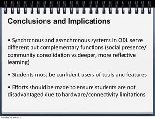 Conclusions and Implications

       •	
  Synchronous	
  and	
  asynchronous	
  systems	
  in	
  ODL	
  serve	
  
       diﬀerent	
  but	
  complementary	
  func4ons	
  (social	
  presence/
       community	
  consolida4on	
  vs	
  deeper,	
  more	
  reﬂec4ve	
  
       learning)

       •	
  Students	
  must	
  be	
  conﬁdent	
  users	
  of	
  tools	
  and	
  features	
  

       •	
  Eﬀorts	
  should	
  be	
  made	
  to	
  ensure	
  students	
  are	
  not	
  
       disadvantaged	
  due	
  to	
  hardware/connec4vity	
  limita4ons


Thursday, 12 April 2012
 