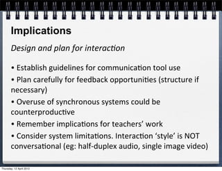 Implications
       Design	
  and	
  plan	
  for	
  interac2on

       •	
  Establish	
  guidelines	
  for	
  communica4on	
  tool	
  use
       •	
  Plan	
  carefully	
  for	
  feedback	
  opportuni4es	
  (structure	
  if	
  
       necessary)
       •	
  Overuse	
  of	
  synchronous	
  systems	
  could	
  be	
  
       counterproduc4ve	
  
       •	
  Remember	
  implica4ons	
  for	
  teachers’	
  work
       •	
  Consider	
  system	
  limita4ons.	
  Interac4on	
  ‘style’	
  is	
  NOT	
  
       conversa4onal	
  (eg:	
  half-­‐duplex	
  audio,	
  single	
  image	
  video)

Thursday, 12 April 2012
 