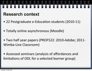 Research context
     •	
  22	
  Postgraduate	
  e-­‐Educa4on	
  students	
  (2010-­‐11)

     •	
  Totally	
  online	
  asynchronous	
  (Moodle)

     •	
  Two	
  half	
  year	
  papers	
  (PROF522:	
  2010-­‐Adobe;	
  2011-­‐
     Wimba-­‐Live	
  Classroom)

     •	
  Assessed	
  seminars	
  (analysis	
  of	
  aﬀordances	
  and	
  
     limita4ons	
  of	
  ODL	
  for	
  a	
  selected	
  learner	
  group)

Thursday, 12 April 2012
 