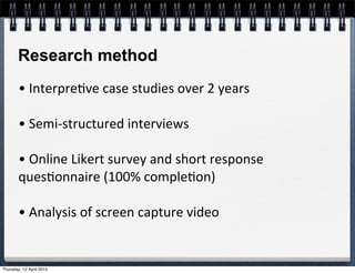 Research method
        •	
  Interpre4ve	
  case	
  studies	
  over	
  2	
  years

        •	
  Semi-­‐structured	
  interviews

        •	
  Online	
  Likert	
  survey	
  and	
  short	
  response	
  
        ques4onnaire	
  (100%	
  comple4on)

        •	
  Analysis	
  of	
  screen	
  capture	
  video


Thursday, 12 April 2012
 