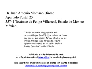 Dr. Juan Antonio Montaño Hirose
Apartado Postal 25
55741 Tecámac de Felipe Villarreal, Estado de México
México
               "Dentro de veinte años, estarás más
               arrepentido por las cosas que dejaste de hacer
               que por las que hiciste. Así que olvídate de los
               límites. Navega lejos del puerto seguro.
               Aprovecha el viento en tus velas. Explora.
               Sueña. Descubre". --Mark Twain


                     Publicado el 4 de diciembre de 2011
      en el foro internacional Iztaxochitla de espeleología en español.

     Para suscribirte, envía un mensaje en blanco (sin asunto ni texto) a:
                 iztaxochitla-subscribe@yahoogrupos.com.mx
 