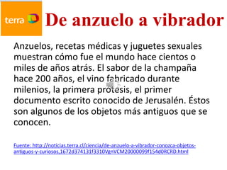 De anzuelo a vibrador
Anzuelos, recetas médicas y juguetes sexuales
muestran cómo fue el mundo hace cientos o
miles de años atrás. El sabor de la champaña
hace 200 años, el vino fabricado durante
milenios, la primera prótesis, el primer
documento escrito conocido de Jerusalén. Éstos
son algunos de los objetos más antiguos que se
conocen.

Fuente: http://noticias.terra.cl/ciencia/de-anzuelo-a-vibrador-conozca-objetos-
antiguos-y-curiosos,1672d374131f3310VgnVCM20000099f154d0RCRD.html
 