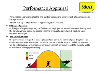Performance Appraisal
Performance Appraisal is a tool to find out the working and achievement of an employee in
an organization.
At IDEA two types of performance appraisal systems are used.
 90 Degree Appraisal
In this type of appraisal system, the feedback of employee performance is taken directly from
the person working above the employee in the organization structure. It can be a team
leader or a manager.
 Bell curve Appraisal
The performance ratings of all the employees for a particular appraisal period is plotted on
graph to form a bell curve shape. This means that at both the ends of the bell curve there
will be certain groups of ratings (low performers or high performers) and the majority will be
in the middle (average performers).
 