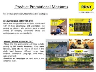 Product Promotional Measures
For product promotion, Idea follows two strategies:
BELOW THE LINE ACTIVITIES (BTL)
Below the line promotional activities mainly deal
with in-shop advertising and promotion like
putting up posters, ads, product plans in retail
outlets or company showrooms where the
customers come on a regular basis.
ABOVE THE LINE ACTIVITIES (ATL)
-Above the line promotional activities include
putting up bill boards, hoardings, doing press
releases, radio ads etc. This is all done at the
circle level because different circles have
different preferences (language, print media,
radio channels).
-Television ad campaigns are dealt with at the
corporate level .
 