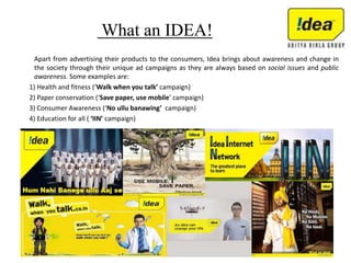 What an IDEA!
Apart from advertising their products to the consumers, Idea brings about awareness and change in
the society through their unique ad campaigns as they are always based on social issues and public
awareness. Some examples are:
1) Health and fitness (‘Walk when you talk’ campaign)
2) Paper conservation (‘Save paper, use mobile’ campaign)
3) Consumer Awareness (‘No ullu banawing’ campaign)
4) Education for all ( ‘IIN’ campaign)
 