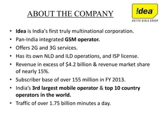 ABOUT THE COMPANY
• Idea is India's first truly multinational corporation.
• Pan-India integrated GSM operator.
• Offers 2G and 3G services.
• Has its own NLD and ILD operations, and ISP license.
• Revenue in excess of $4.2 billion & revenue market share
of nearly 15%.
• Subscriber base of over 155 million in FY 2013.
• India’s 3rd largest mobile operator & top 10 country
operators in the world.
• Traffic of over 1.75 billion minutes a day.
 
