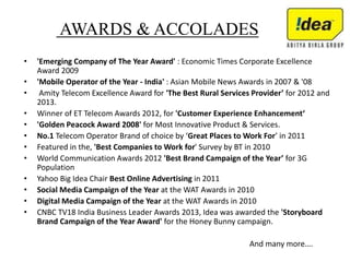 AWARDS & ACCOLADES
• 'Emerging Company of The Year Award' : Economic Times Corporate Excellence
Award 2009
• 'Mobile Operator of the Year - India' : Asian Mobile News Awards in 2007 & '08
• Amity Telecom Excellence Award for 'The Best Rural Services Provider’ for 2012 and
2013.
• Winner of ET Telecom Awards 2012, for 'Customer Experience Enhancement‘
• 'Golden Peacock Award 2008' for Most Innovative Product & Services.
• No.1 Telecom Operator Brand of choice by ‘Great Places to Work For’ in 2011
• Featured in the, 'Best Companies to Work for' Survey by BT in 2010
• World Communication Awards 2012 'Best Brand Campaign of the Year’ for 3G
Population
• Yahoo Big Idea Chair Best Online Advertising in 2011
• Social Media Campaign of the Year at the WAT Awards in 2010
• Digital Media Campaign of the Year at the WAT Awards in 2010
• CNBC TV18 India Business Leader Awards 2013, Idea was awarded the 'Storyboard
Brand Campaign of the Year Award' for the Honey Bunny campaign.
And many more….
 