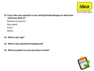 13. If you refer your operator to your family/friend/colleague on what basis
would you pitch in?
Network connection
Data speed
Prices
Others
14. What is your age?
15. What is your educational background?
16. What occupation are you pursuing currently?
 