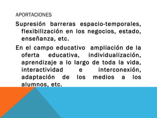 APORTACIONES
Supresión barreras espacio-temporales,
flexibilización en los negocios, estado,
enseñanza, etc.
En el campo educativo ampliación de la
oferta educativa, individualización,
aprendizaje a lo largo de toda la vida,
interactividad e interconexión,
adaptación de los medios a los
alumnos, etc.
 